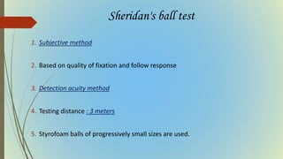 Sheridan's ball test
1. Subjective method
2. Based on quality of fixation and follow response
3. Detection acuity method
4. Testing distance : 3 meters
5. Styrofoam balls of progressively small sizes are used.
 