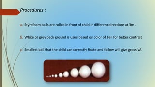 Procedures :
a. Styrofoam balls are rolled in front of child in different directions at 3m .
b. White or grey back ground is used based on color of ball for better contrast
c. Smallest ball that the child can correctly fixate and follow will give gross VA
 