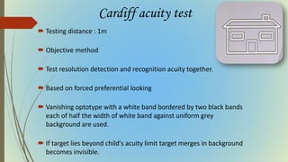 Cardiff acuity test
 Testing distance : 1m
 Objective method
 Test resolution detection and recognition acuity together.
 Based on forced preferential looking
 Vanishing optotype with a white band bordered by two black bands
each of half the width of white band against uniform grey
background are used.
 If target lies beyond child's acuity limit target merges in background
becomes invisible.
 