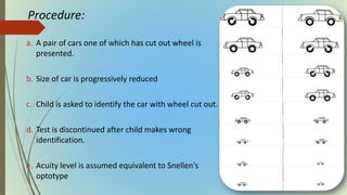 Procedure:
a. A pair of cars one of which has cut out wheel is
presented.
b. Size of car is progressively reduced
c. Child is asked to identify the car with wheel cut out.
d. Test is discontinued after child makes wrong
identification.
e. Acuity level is assumed equivalent to Snellen's
optotype
 