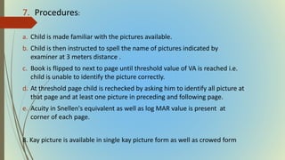 7. Procedures:
a. Child is made familiar with the pictures available.
b. Child is then instructed to spell the name of pictures indicated by
examiner at 3 meters distance .
c. Book is flipped to next to page until threshold value of VA is reached i.e.
child is unable to identify the picture correctly.
d. At threshold page child is rechecked by asking him to identify all picture at
that page and at least one picture in preceding and following page.
e. Acuity in Snellen's equivalent as well as log MAR value is present at
corner of each page.
8. Kay picture is available in single kay picture form as well as crowed form
 
