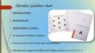 Sheridan Gardiner chart
1. Subjective method.
2. Recognition test
3. Testing distance : 6 meters
4. VA specified in Snellen's notation.
5. Chart consists of set of cards with isolated letters
6. Optotype size ranges from 6/60 to 6/3 letters used are H, U ,X ,O ,V ,T, .A
 