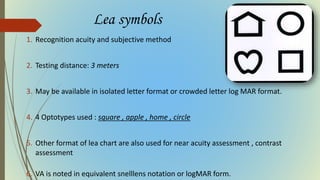 Lea symbols
1. Recognition acuity and subjective method
2. Testing distance: 3 meters
3. May be available in isolated letter format or crowded letter log MAR format.
4. 4 Optotypes used : square , apple , home , circle
5. Other format of lea chart are also used for near acuity assessment , contrast
assessment
6. VA is noted in equivalent snelllens notation or logMAR form.
 