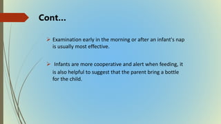  Examination early in the morning or after an infant's nap
is usually most effective.
 Infants are more cooperative and alert when feeding, it
is also helpful to suggest that the parent bring a bottle
for the child.
Cont…
 