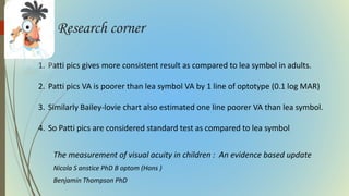 Research corner
The measurement of visual acuity in children : An evidence based update
Nicola S anstice PhD B optom (Hons )
Benjamin Thompson PhD
1. Patti pics gives more consistent result as compared to lea symbol in adults.
2. Patti pics VA is poorer than lea symbol VA by 1 line of optotype (0.1 log MAR)
3. Similarly Bailey-lovie chart also estimated one line poorer VA than lea symbol.
4. So Patti pics are considered standard test as compared to lea symbol
 