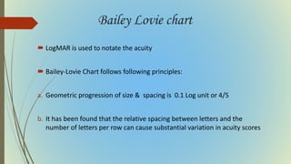 Bailey Lovie chart
 LogMAR is used to notate the acuity
 Bailey-Lovie Chart follows following principles:
a. Geometric progression of size & spacing is 0.1 Log unit or 4/5
b. It has been found that the relative spacing between letters and the
number of letters per row can cause substantial variation in acuity scores
 