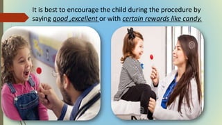 It is best to encourage the child during the procedure by
saying good ,excellent or with certain rewards like candy.
 