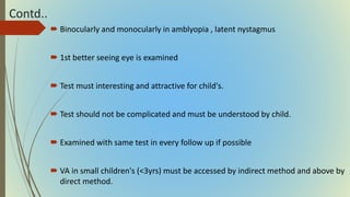 Contd..
 Binocularly and monocularly in amblyopia , latent nystagmus
 1st better seeing eye is examined
 Test must interesting and attractive for child's.
 Test should not be complicated and must be understood by child.
 Examined with same test in every follow up if possible
 VA in small children's (<3yrs) must be accessed by indirect method and above by
direct method.
 