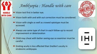 Amblyopia : Handle with care
 Vision test first in better eye.
 Vision both with and with out correction must be considered.
 Vision with single as well as crowed optotype must be
accessed.
 Always use same type of chart in each follow-up to record
improvement or deterioration
 Child may cheat with better seeing eye so examiner must be
careful.
 Grating acuity is less affected than Snellen's acuity in
strabismic amblyopia
 
