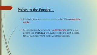  In infants we use resolution acuity rather than recognition
acuity.
 Resolution acuity sometimes underestimate some visual
deficits like amblyopia although it is still the best method
for assessing an infant child’s visual capabilities.
Points to the Ponder:-
 