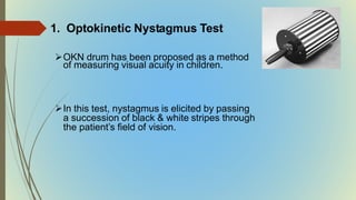 1. Optokinetic Nystagmus Test
OKN drum has been proposed as a method
of measuring visual acuity in children.
In this test, nystagmus is elicited by passing
a succession of black & white stripes through
the patient’s field of vision.
 