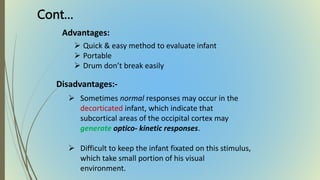 Advantages:
 Quick & easy method to evaluate infant
 Portable
 Drum don’t break easily
Disadvantages:-
 Sometimes normal responses may occur in the
decorticated infant, which indicate that
subcortical areas of the occipital cortex may
generate optico- kinetic responses.
 Difficult to keep the infant fixated on this stimulus,
which take small portion of his visual
environment.
Cont…
 