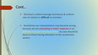 Cont…
 Stimulus’s uniform average luminance & uniform
rate of rotation is difficult to maintain.
 Sometimes our interpretation may become wrong,
because we are evaluating a motor response in an
attempt to assess sensory function. So care should be
done to those having alteration in the oculomotor
system.
 
