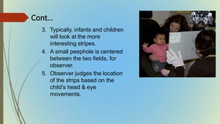 3. Typically, infants and children
will look at the more
interesting stripes.
4. A small peephole is centered
between the two fields, for
observer.
5. Observer judges the location
of the strips based on the
child’s head & eye
movements.
Cont…
 