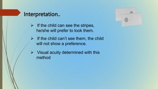  If the child can see the stripes,
he/she will prefer to look them.
 If the child can’t see them, the child
will not show a preference.
 Visual acuity determined with this
method
Interpretation..
 