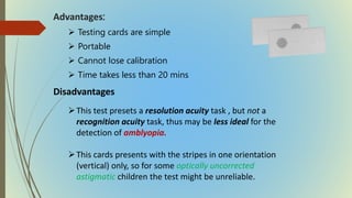 Advantages:
 Testing cards are simple
 Portable
 Cannot lose calibration
 Time takes less than 20 mins
Disadvantages
This test presets a resolution acuity task , but not a
recognition acuity task, thus may be less ideal for the
detection of amblyopia.
This cards presents with the stripes in one orientation
(vertical) only, so for some optically uncorrected
astigmatic children the test might be unreliable.
 