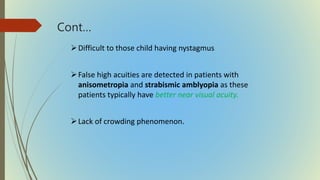 Cont…
Difficult to those child having nystagmus
False high acuities are detected in patients with
anisometropia and strabismic amblyopia as these
patients typically have better near visual acuity.
Lack of crowding phenomenon.
 