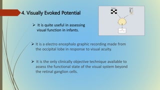 4. Visually Evoked Potential
 It is a electro encephalo graphic recording made from
the occipital lobe in response to visual acuity.
 It is the only clinically objective technique available to
assess the functional state of the visual system beyond
the retinal ganglion cells.
 It is quite useful in assessing
visual function in infants.
 