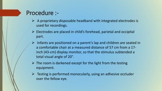 Procedure :-
 A proprietary disposable headband with integrated electrodes is
used for recordings.
 Electrodes are placed in child’s forehead, parietal and occipital
part.
 Infants are positioned on a parent’s lap and children are seated in
a comfortable chair at a measured distance of 57 cm from a 17-
inch (43-cm) display monitor, so that the stimulus subtended a
total visual angle of 20°.
 The room is darkened except for the light from the testing
equipment.
 Testing is performed monocularly, using an adhesive occluder
over the fellow eye.
 