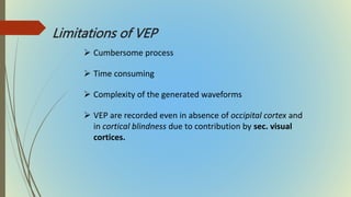 Limitations of VEP
 Cumbersome process
 Time consuming
 Complexity of the generated waveforms
 VEP are recorded even in absence of occipital cortex and
in cortical blindness due to contribution by sec. visual
cortices.
 