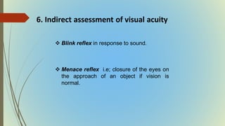 6. Indirect assessment of visual acuity
 Blink reflex in response to sound.
 Menace reflex i.e; closure of the eyes on
the approach of an object if vision is
normal.
 