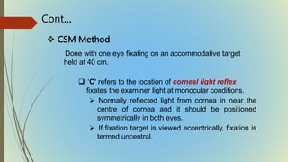  CSM Method
Done with one eye fixating on an accommodative target
held at 40 cm.
 ‘C’ refers to the location of corneal light reflex
fixates the examiner light at monocular conditions.
 Normally reflected light from cornea in near the
centre of cornea and it should be positioned
symmetrically in both eyes.
 If fixation target is viewed eccentrically, fixation is
termed uncentral.
Cont…
 