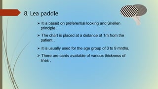 8. Lea paddle
 It is based on preferential looking and Snellen
principle .
 The chart is placed at a distance of 1m from the
patient .
 It is usually used for the age group of 3 to 9 mnths.
 There are cards available of various thickness of
lines .
 