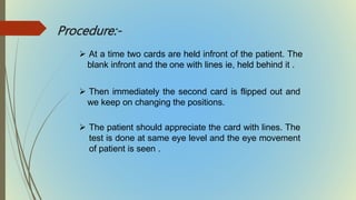 Procedure:-
 At a time two cards are held infront of the patient. The
blank infront and the one with lines ie, held behind it .
 Then immediately the second card is flipped out and
we keep on changing the positions.
 The patient should appreciate the card with lines. The
test is done at same eye level and the eye movement
of patient is seen .
 