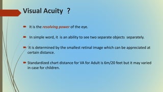 Visual Acuity
 It is the resolving power of the eye.
 In simple word, it is an ability to see two separate objects separately.
 It is determined by the smallest retinal image which can be appreciated at
certain distance.
 Standardized chart distance for VA for Adult is 6m/20 feet but it may varied
in case for children.
?
 
