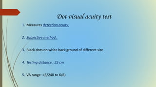 Dot visual acuity test
1. Measures detection acuity.
2. Subjective method .
3. Black dots on white back ground of different size
4. Testing distance : 25 cm
5. VA range : (6/240 to 6/6)
 