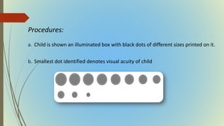 Procedures:
a. Child is shown an illuminated box with black dots of different sizes printed on it.
b. Smallest dot identified denotes visual acuity of child
 