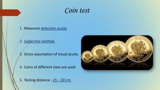 Coin test
1. Measures detection acuity
2. Subjective method.
3. Gross assumption of visual acuity
4. Coins of different sizes are used
5. Testing distance : 25 – 30 cm.
 