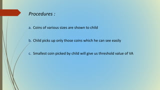 Procedures :
a. Coins of various sizes are shown to child
b. Child picks up only those coins which he can see easily
c. Smallest coin picked by child will give us threshold value of VA
 