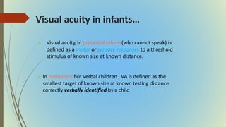 Visual acuity in infants…
 Visual acuity, in preverbal infants(who cannot speak) is
defined as a motor or sensory responses to a threshold
stimulus of known size at known distance.
 In preliterate but verbal children , VA is defined as the
smallest target of known size at known testing distance
correctly verbally identified by a child
 