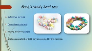 Boek’s candy bead test
1. Subjective method
2. Detection acuity test
3. Testing distance : 40 cm
4. Snellen equivalent of 6/60 can be assumed by this method.
 