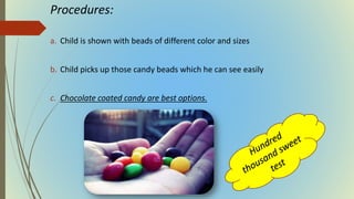 Procedures:
a. Child is shown with beads of different color and sizes
b. Child picks up those candy beads which he can see easily
c. Chocolate coated candy are best options.
 