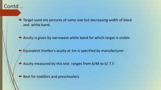 Contd ..
 Target used are pictures of same size but decreasing width of black
and white band.
 Acuity is given by narrowest white band for which target is visible
 Equivalent Snellen's acuity at 1m is specified by manufacturer .
 Acuity measured by this test ranges from 6/48 to 6/ 7.5
 Best for toddlers and preschoolers
 