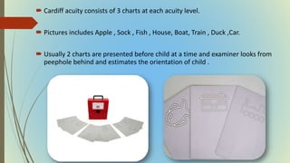  Cardiff acuity consists of 3 charts at each acuity level.
 Pictures includes Apple , Sock , Fish , House, Boat, Train , Duck ,Car.
 Usually 2 charts are presented before child at a time and examiner looks from
peephole behind and estimates the orientation of child .
 