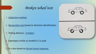 Broken wheel test
1. Subjective method.
2. Recognition test based on direction identification.
3. Testing distance : 3 meters
4. Optotypes similar as landolt’s C is used
5. It is also based on forced choice response.
 