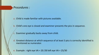 Procedures :
a. Child is made familiar with pictures available.
b. Child’s one eye is closed and examiner presents the pics in sequence.
c. Examiner gradually backs away from child.
d. Greatest distance at which sequence of at least 3 pics is correctly identified is
mentioned as numerator.
e. Example : right eye VA = 20 /30 left eye VA = 25/30
 