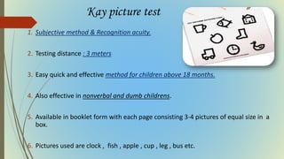 Kay picture test
1. Subjective method & Recognition acuity.
2. Testing distance : 3 meters
3. Easy quick and effective method for children above 18 months.
4. Also effective in nonverbal and dumb childrens.
5. Available in booklet form with each page consisting 3-4 pictures of equal size in a
box.
6. Pictures used are clock , fish , apple , cup , leg , bus etc.
 