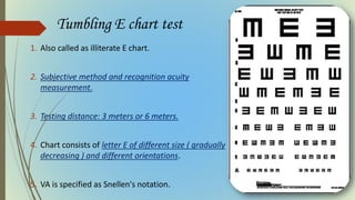 Tumbling E chart test
1. Also called as illiterate E chart.
2. Subjective method and recognition acuity
measurement.
3. Testing distance: 3 meters or 6 meters.
4. Chart consists of letter E of different size ( gradually
decreasing ) and different orientations.
5. VA is specified as Snellen's notation.
 