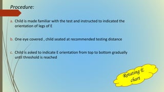 Procedure:
a. Child is made familiar with the test and instructed to indicated the
orientation of legs of E
b. One eye covered , child seated at recommended testing distance
c. Child is asked to indicate E orientation from top to bottom gradually
until threshold is reached
 