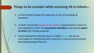 Things to be consider while assessing VA in infants…
 A child should be aware & responsive to the surroundings &
situations.
 In both normal and visually at-risk infants, improvement in vision on
time depends on both the assessment technique used and the aspect
of vision that is being assessed.
 Visual development during infancy is highly plastic and can be
interrupted or modified by either external or internal environmental
factors(physiological factors).
 