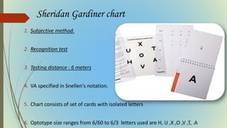 Sheridan Gardiner chart
1. Subjective method.
2. Recognition test
3. Testing distance : 6 meters
4. VA specified in Snellen's notation.
5. Chart consists of set of cards with isolated letters
6. Optotype size ranges from 6/60 to 6/3 letters used are H, U ,X ,O ,V ,T, .A
 