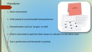 Procedures:
a. Done monocularly
b. Child seated at recommended testing distance.
c. Demonstration card can be give to child .
d. Child is instructed to spell the letter shown or indicate it in the demo chart
e. Test is performed until threshold is reached.
 