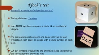 Ffook’s test
 Recognition acuity and subjective method.
 Testing distance : 1 meters
 Uses THREE symbols- a square, a circle & an equilateral
triangle.
 The presentation is by means of a book with two or four
symbols on each page; or a cube with a single symbol on each
face.
 Cut-out symbols are given to the child & is asked to point out
the correct symbol shown to him.
 