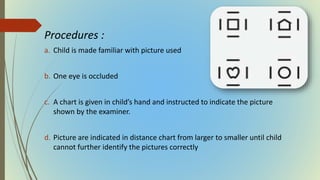 Procedures :
a. Child is made familiar with picture used
b. One eye is occluded
c. A chart is given in child’s hand and instructed to indicate the picture
shown by the examiner.
d. Picture are indicated in distance chart from larger to smaller until child
cannot further identify the pictures correctly
 