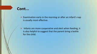  Examination early in the morning or after an infant's nap
is usually most effective.
 Infants are more cooperative and alert when feeding, it
is also helpful to suggest that the parent bring a bottle
for the child.
Cont…
 