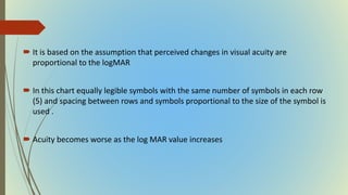  It is based on the assumption that perceived changes in visual acuity are
proportional to the logMAR
 In this chart equally legible symbols with the same number of symbols in each row
(5) and spacing between rows and symbols proportional to the size of the symbol is
used .
 Acuity becomes worse as the log MAR value increases
 